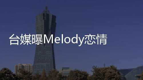 台媒曝Melody恋情，引起网友热议