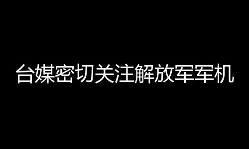 台媒密切关注解放军军机在台海周边活动