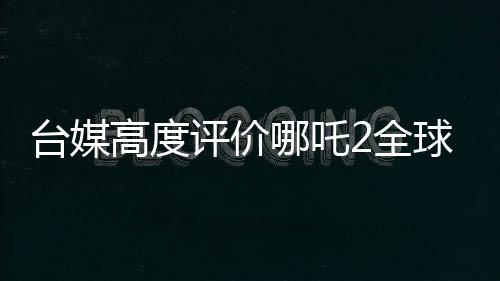 台媒高度评价哪吒2全球第一、一段文化传承与动画奇迹的相遇之旅