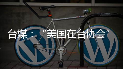 台媒：“美国在台协会”主席罗森伯格疑被解雇