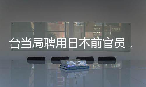 台当局聘用日本前官员，引发两岸关系新观察