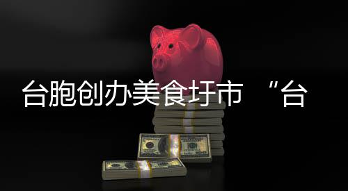 台胞创办美食圩市 “台湾味”香飘漳州古城