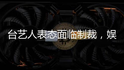 台艺人表态面临制裁，娱乐界和社会反应引人关注