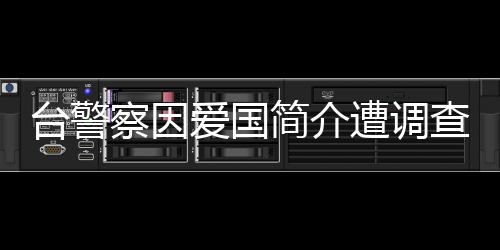 台警察因爱国简介遭调查，国台办回应