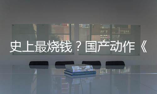 史上最烧钱？国产动作《影之刃：零》成本将达4亿