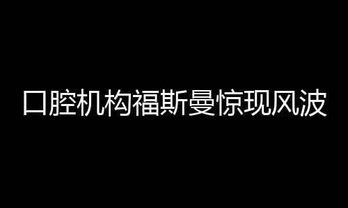 口腔机构福斯曼惊现风波，引发业内热议