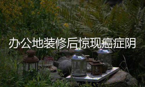 办公地装修后惊现癌症阴影笼罩十人
