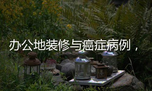 办公地装修与癌症病例，揭示隐藏的健康风险