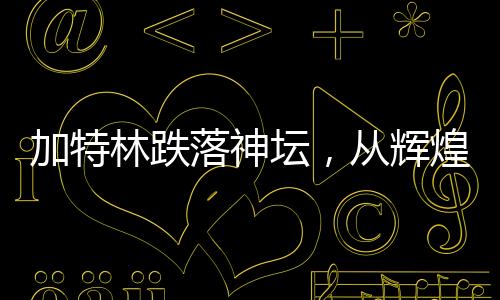 加特林跌落神坛，从辉煌到衰落的深度解析