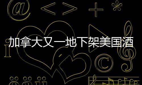 加拿大又一地下架美国酒，贸易争端背后的酒类市场波动