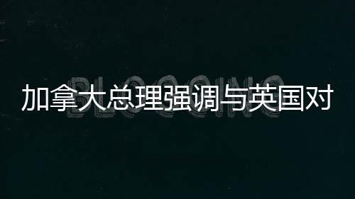 加拿大总理强调与英国对话应对美国潜在吞并威胁