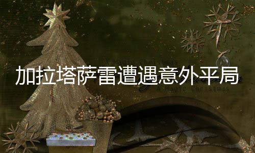 加拉塔萨雷遭遇意外平局，3-3战平卡斯帕萨，赛事分析与社会热议