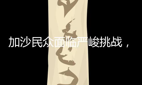 加沙民众面临严峻挑战，地狱般的苦难能否超越现状？