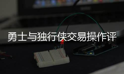 勇士与独行侠交易操作评析，谁的决策更糟糕？