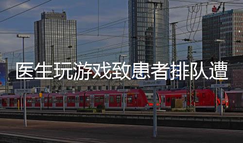 医生玩游戏致患者排队遭批评，行业内外呼吁加强医德医风建设