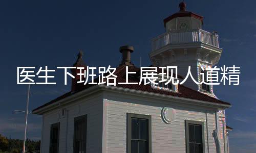 医生下班路上展现人道精神，半分钟内拯救孩童生命