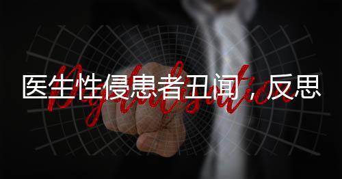 医生性侵患者丑闻，反思医德失范，重塑医疗伦理