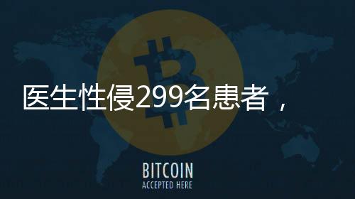 医生性侵299名患者，医疗伦理崩塌的警钟