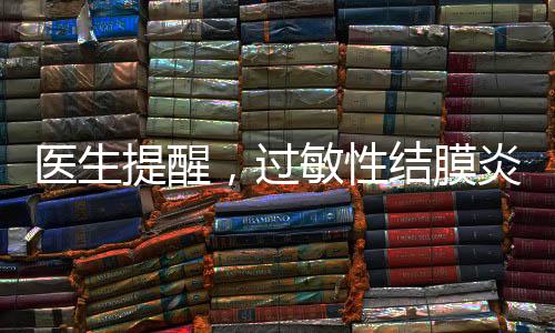 医生提醒，过敏性结膜炎进入高发期，防范治疗需知晓一二