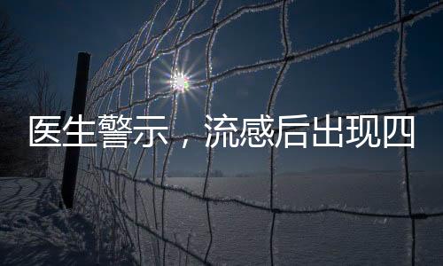 医生警示，流感后出现四种症状警惕重症