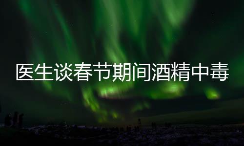 医生谈春节期间酒精中毒患者增加，节日狂欢需警惕健康风险