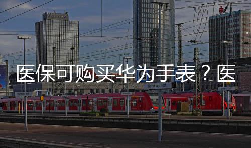 医保可购买华为手表？医保局确认合规