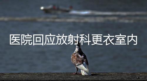 医院回应放射科更衣室内安装摄像头事件