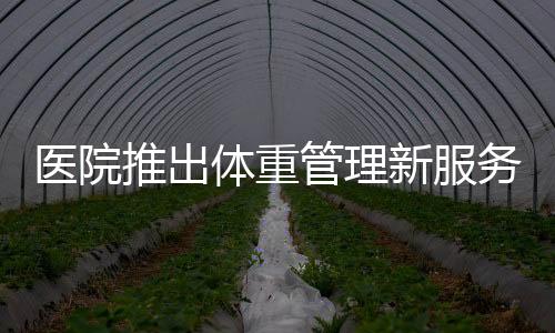 医院推出体重管理新服务，体重门诊重磅开启