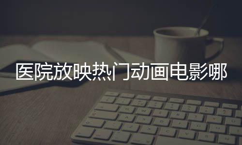 医院放映热门动画电影哪吒2，文化医疗融合，创新服务体验