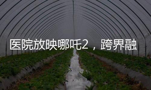 医院放映哪吒2，跨界融合，文化传递温暖人心