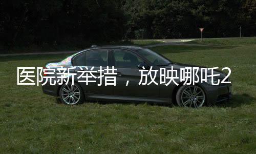 医院新举措，放映哪吒2，为患者营造温馨就医氛围