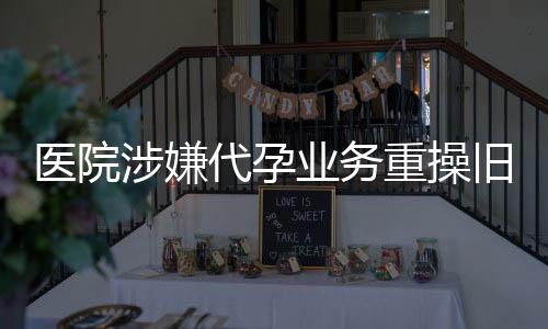 医院涉嫌代孕业务重操旧业，引发社会关注