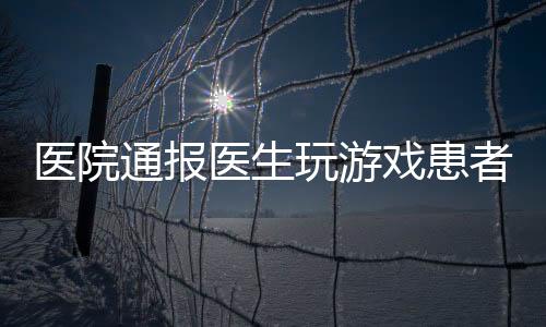 医院通报医生玩游戏患者排队一小时事件，引发社会关注