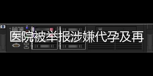 医院被举报涉嫌代孕及再次从事相关活动，深入调查揭露真相