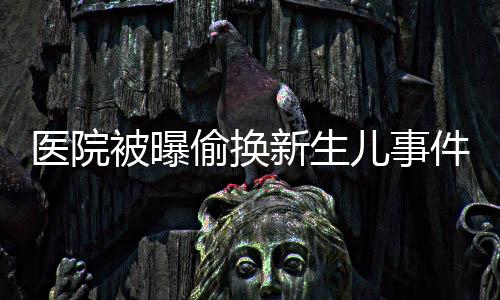 医院被曝偷换新生儿事件曝光，涉事医生被解聘