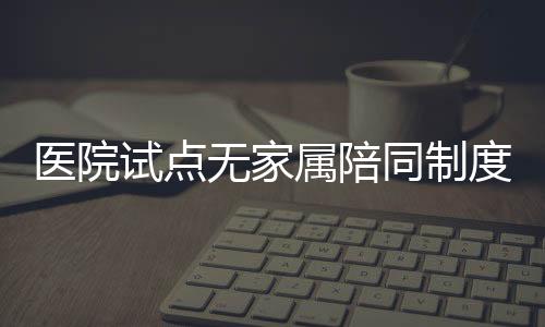 医院试点无家属陪同制度，开启患者护理新模式