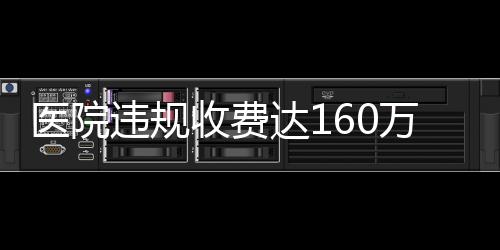 医院违规收费达160万，关于直饮水等费用的调查与解析