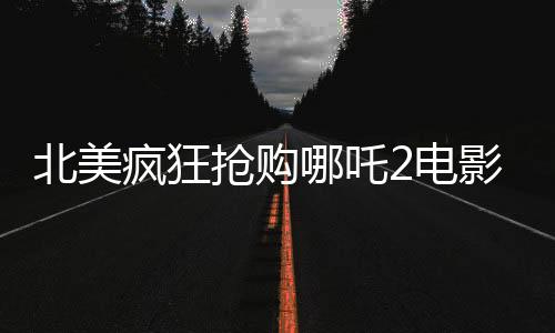 北美疯狂抢购哪吒2电影票，全球影迷翘首以待的东方神话盛宴再次来袭