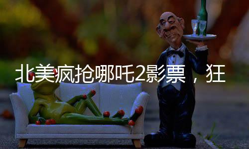 北美疯抢哪吒2影票，狂热追随者的狂热观影之旅