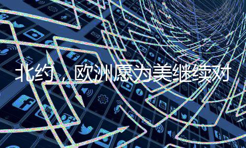北约，欧洲愿为美继续对乌军援买单——深度观察