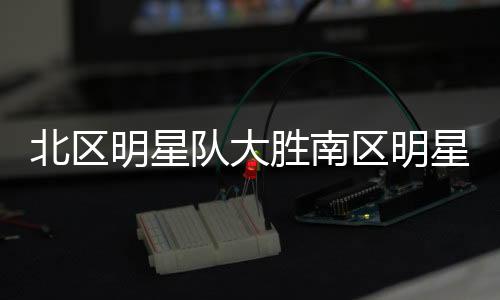 北区明星队大胜南区明星队，一场经典对决的详细解析