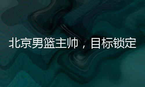 北京男篮主帅，目标锁定前四，全力备战新赛季