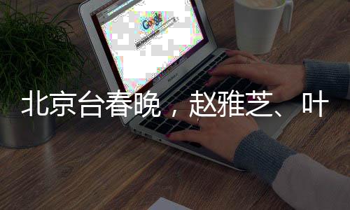 北京台春晚，赵雅芝、叶童、陈美琪重聚同框，再现经典魅力