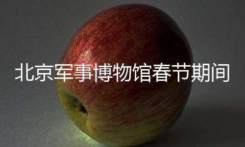 北京军事博物馆春节期间照常开放，传承历史文化