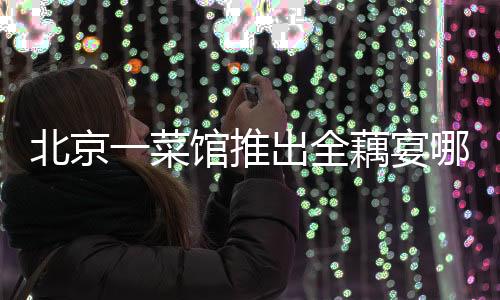 北京一菜馆推出全藕宴哪吒套餐，以藕为媒呈现独特美食文化