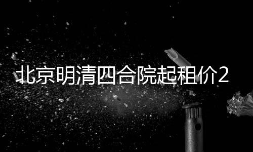 北京明清四合院起租价258万，寻觅租客启事