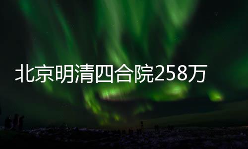 北京明清四合院258万起寻租客，探寻古都居住新风尚