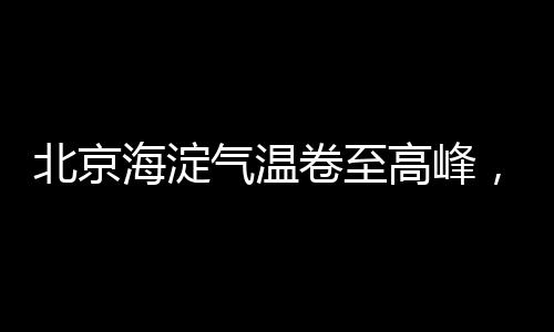 北京海淀气温卷至高峰，位列全国榜首——极端天气下的城市热点