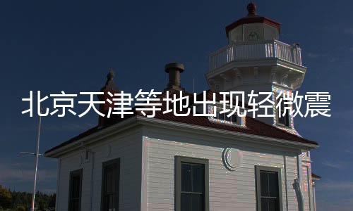 北京天津等地出现轻微震感，专家解析地震背后原因及应对措施