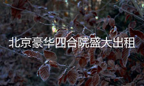 北京豪华四合院盛大出租启幕，从一座文化的庭院，走向美好生活的场景！起租价仅需高达两百五十八万起！立即拥有尊贵生活体验！